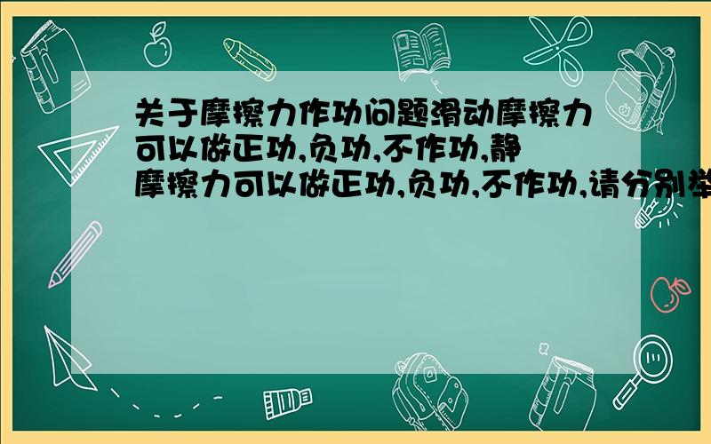 关于摩擦力作功问题滑动摩擦力可以做正功,负功,不作功,静摩擦力可以做正功,负功,不作功,请分别举一个例子,