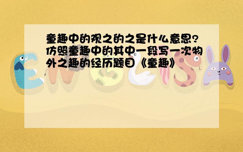 童趣中的观之的之是什么意思?仿照童趣中的其中一段写一次物外之趣的经历题目《童趣》