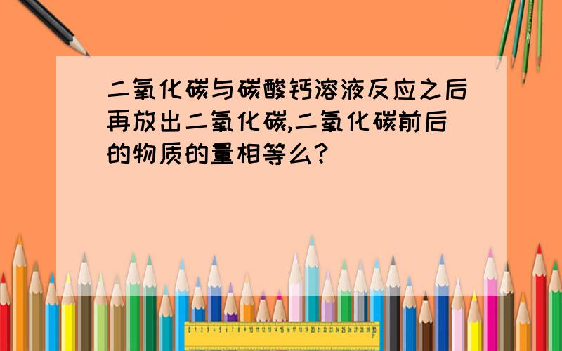 二氧化碳与碳酸钙溶液反应之后再放出二氧化碳,二氧化碳前后的物质的量相等么?