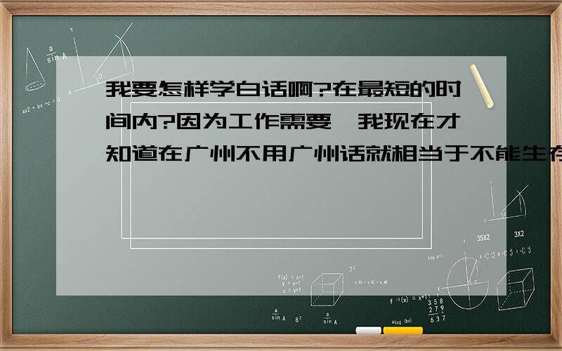 我要怎样学白话啊?在最短的时间内?因为工作需要,我现在才知道在广州不用广州话就相当于不能生存,现在工作都都是问题.