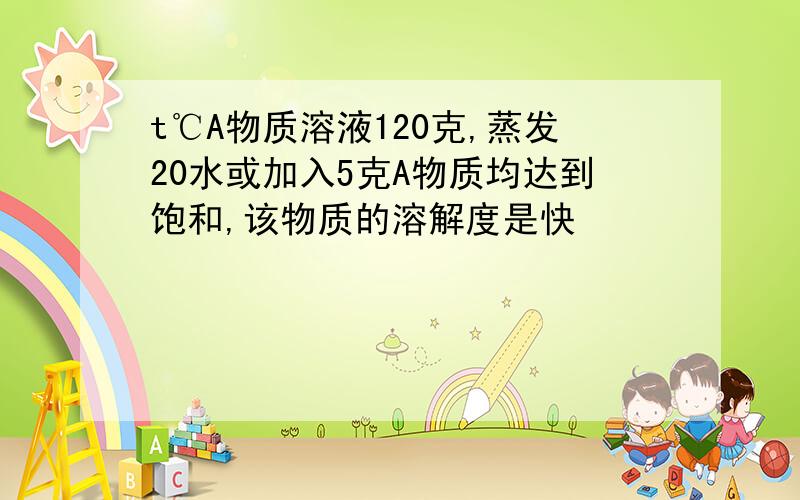 t℃A物质溶液120克,蒸发20水或加入5克A物质均达到饱和,该物质的溶解度是快