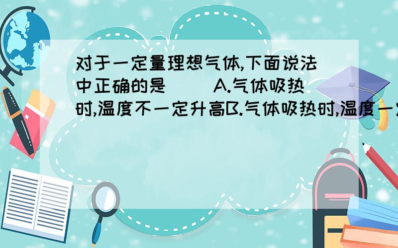 对于一定量理想气体,下面说法中正确的是（ ）A.气体吸热时,温度不一定升高B.气体吸热时,温度一定升高C.外界对气体做功,气体的温度一定升高D.气体对外界做功,气体的温度一定降低为什么