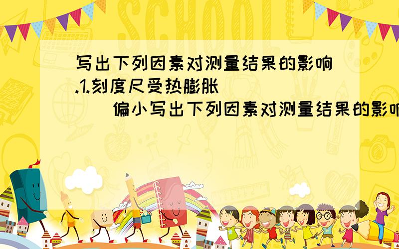 写出下列因素对测量结果的影响.1.刻度尺受热膨胀______偏小写出下列因素对测量结果的影响.1.刻度尺受热膨胀______偏小2.刻度尺零刻度线磨损____不受影响自行车驶过地上一个水洼后,在路上留