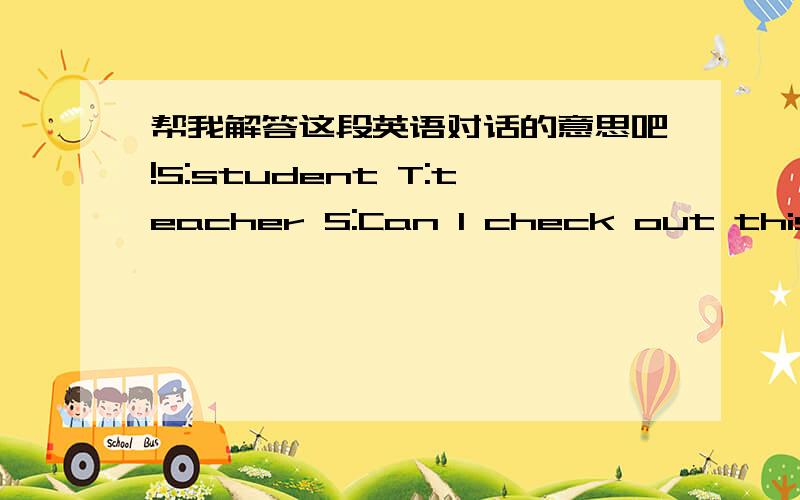 帮我解答这段英语对话的意思吧!S:student T:teacher S:Can I check out this book?T:Yes,for three days.S:When is this book due back?T:It's due on Monday the 25th.S:How much is my fine?T:You owe five jiao.T:Be sure to take care of these book.