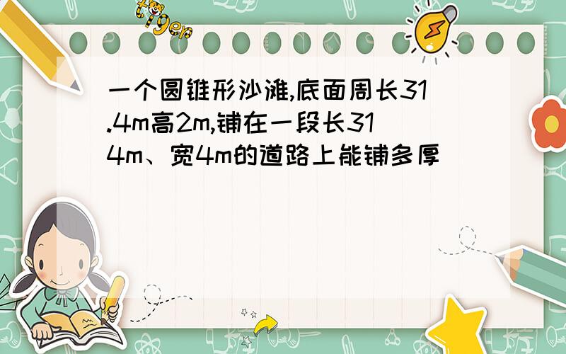 一个圆锥形沙滩,底面周长31.4m高2m,铺在一段长314m、宽4m的道路上能铺多厚