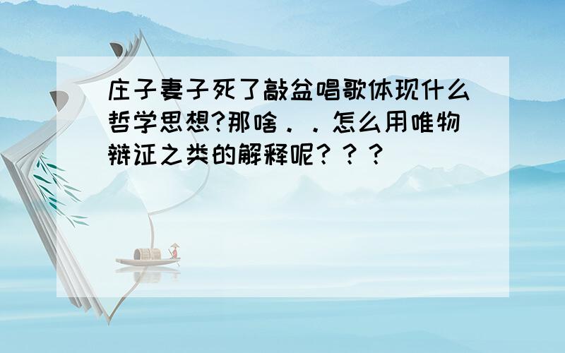 庄子妻子死了敲盆唱歌体现什么哲学思想?那啥。。怎么用唯物辩证之类的解释呢？？？