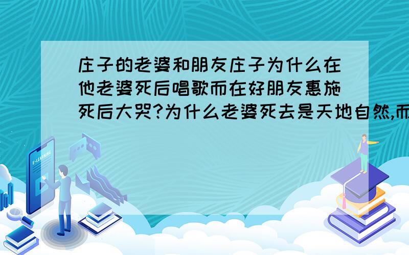 庄子的老婆和朋友庄子为什么在他老婆死后唱歌而在好朋友惠施死后大哭?为什么老婆死去是天地自然,而朋友的死就没法套用这个理论了?拒绝简单的回答