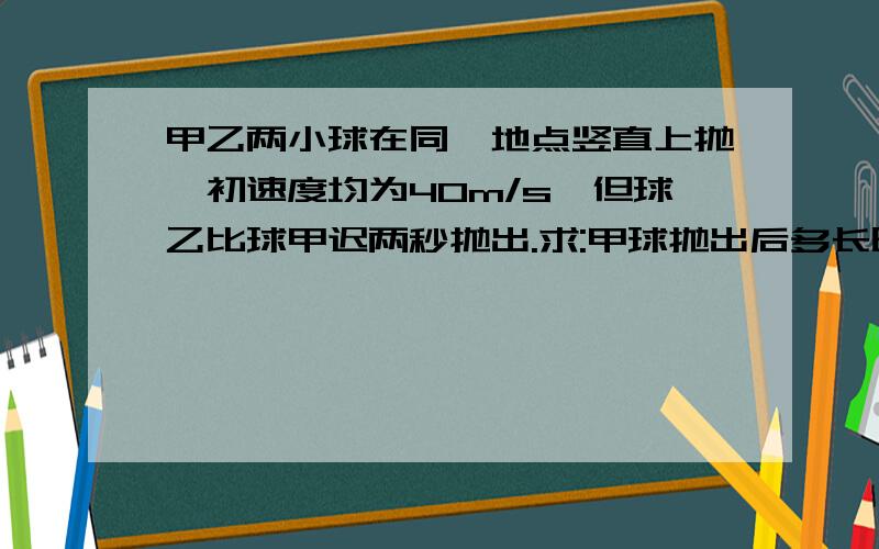 甲乙两小球在同一地点竖直上抛,初速度均为40m/s,但球乙比球甲迟两秒抛出.求:甲球抛出后多长时间和乙球在空中相遇?