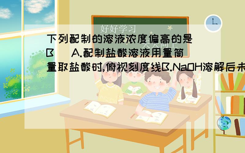 下列配制的溶液浓度偏高的是（B ）A.配制盐酸溶液用量筒量取盐酸时,俯视刻度线B.NaOH溶解后未经过冷却即注入容量瓶并定容至刻度线问一下.A错在哪里.俯视的话理应V偏大.C=n/v?