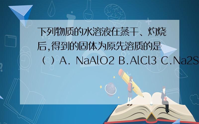下列物质的水溶液在蒸干、灼烧后,得到的固体为原先溶质的是（ ）A．NaAlO2 B.AlCl3 C.Na2SO3 D.(NH4)2CO3