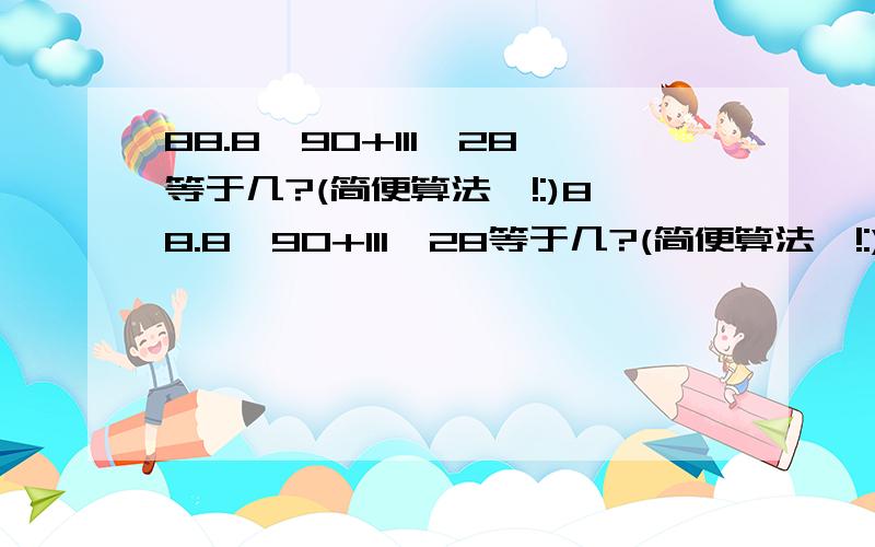 88.8*90+111*28等于几?(简便算法呦!:)88.8*90+111*28等于几?(简便算法呦!:)88.8*90+111*28等于几?(简便算法呦!:)88.8*90+111*28等于几?(简便算法呦!:)