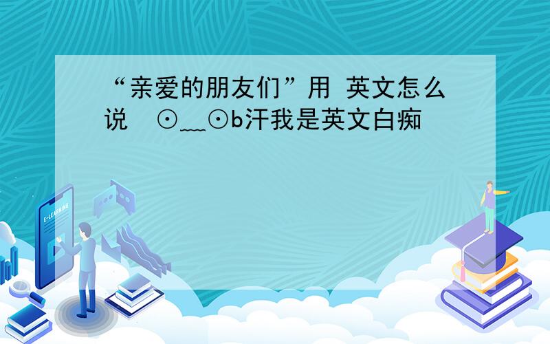 “亲爱的朋友们”用 英文怎么说  ⊙﹏⊙b汗我是英文白痴