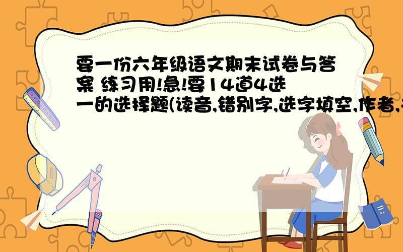 要一份六年级语文期末试卷与答案 练习用!急!要14道4选一的选择题(读音,错别字,选字填空,作者,关联词,成语解释,句式等)7个看拼音写词语两篇阅读(1)说明文 3道题(2)记叙文 5道题(两个解词,中