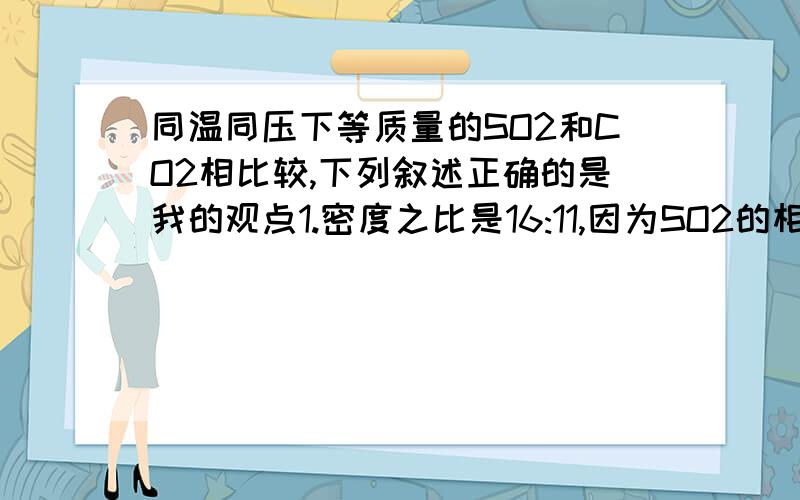 同温同压下等质量的SO2和CO2相比较,下列叙述正确的是我的观点1.密度之比是16:11,因为SO2的相对分子质量是64,co2相对分子质量是44,物质的量之比=体积之比=11：16,又因为密度=m/v ,质量相同时,体