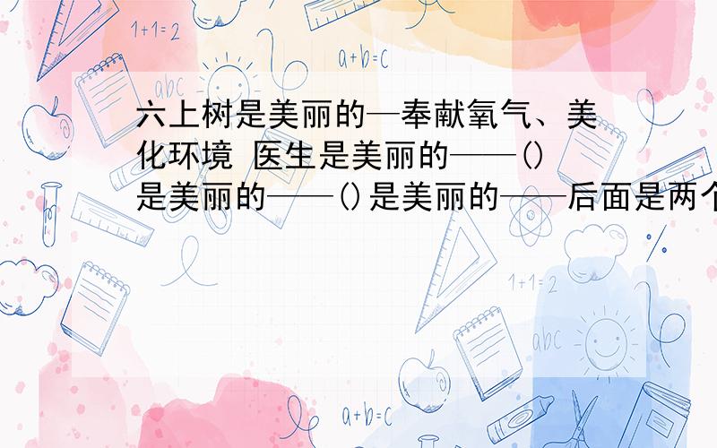 六上树是美丽的—奉献氧气、美化环境 医生是美丽的——()是美丽的——()是美丽的——后面是两个词语或成语