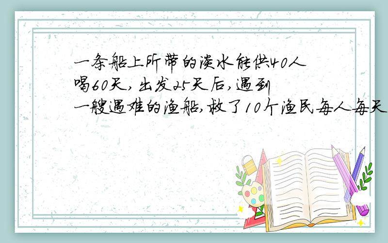一条船上所带的淡水能供40人喝60天,出发25天后,遇到一艘遇难的渔船,救了10个渔民每人每天喝水量相同.提问：余下的谁还能喝几天?