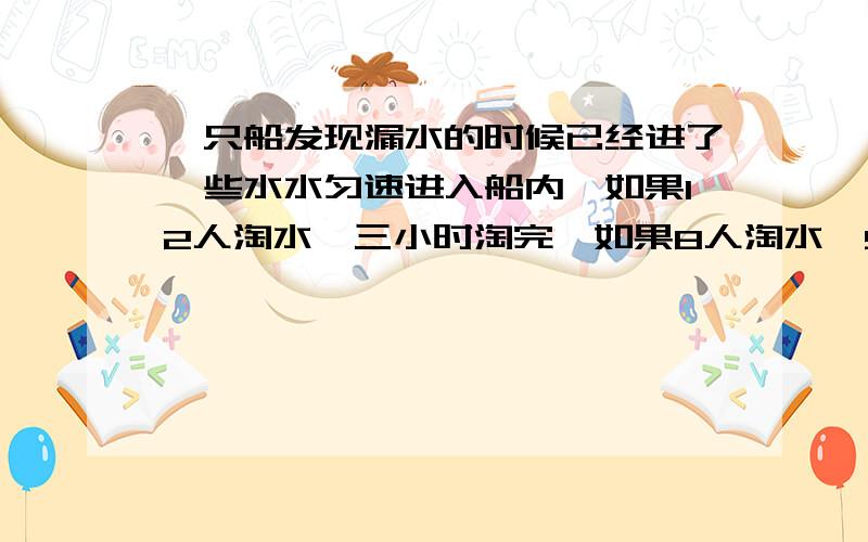 一只船发现漏水的时候已经进了一些水水匀速进入船内,如果12人淘水,三小时淘完,如果8人淘水,5小时淘完如果要求2小时淘完,要安排多少人淘水?急