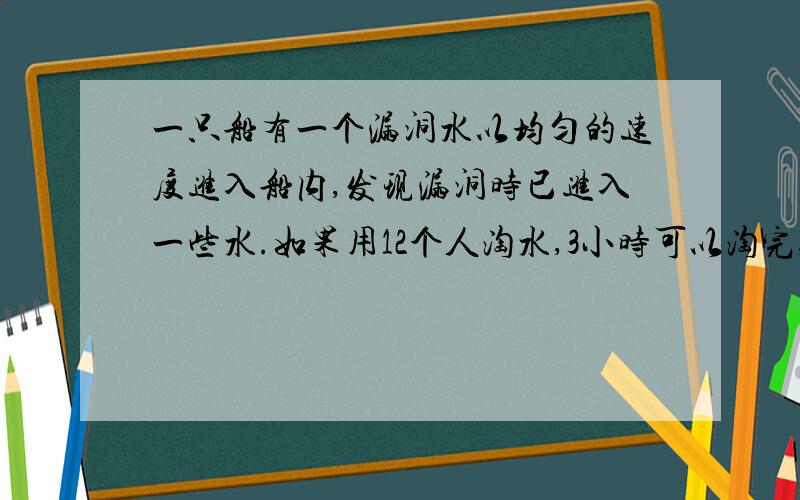 一只船有一个漏洞水以均匀的速度进入船内,发现漏洞时已进入一些水.如果用12个人淘水,3小时可以淘完,如5个人淘水,要10小时才能淘完,要想2时淘完要几人.