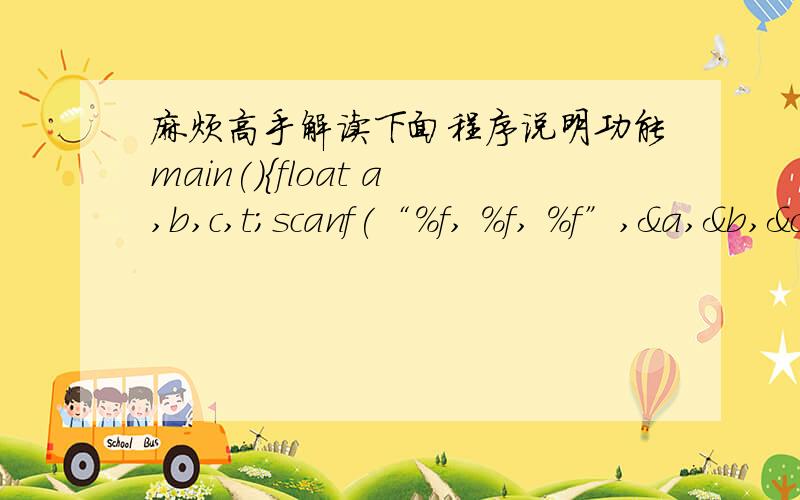 麻烦高手解读下面程序说明功能main(){float a,b,c,t;scanf(“%f, %f, %f”,&a,&b,&c);if(a>b){t=a;a=b;b=t;}if(a>c){t=a;a=c;c=t;}if(b>c){t=b;b=c;c=t;}printf(“%5.2f, %5.2f, %5.2f”,a,b,c);}