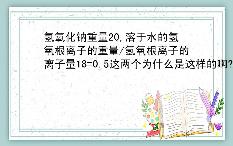 氢氧化钠重量20,溶于水的氢氧根离子的重量/氢氧根离子的离子量18=0.5这两个为什么是这样的啊?氢氧化钠重量20/氢氧化钠分子量40=0.520克的氢氧化钠也可以叫做0.5摩尔的氢氧化钠.0.5摩尔的氢