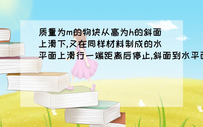 质量为m的物块从高为h的斜面上滑下,又在同样材料制成的水平面上滑行一端距离后停止,斜面到水平面通过小