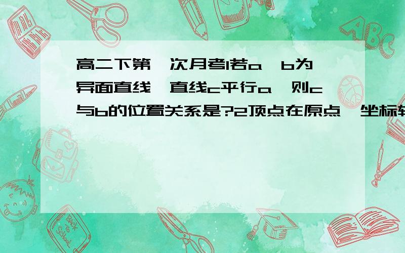 高二下第一次月考1若a,b为异面直线,直线c平行a,则c与b的位置关系是?2顶点在原点,坐标轴为对称轴且焦点在直线x＋3y－4＝0上的抛物线标准方程为?3过原点且倾斜角为60度的直线被圆x