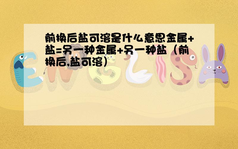 前换后盐可溶是什么意思金属+盐=另一种金属+另一种盐（前换后,盐可溶）