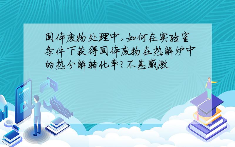 固体废物处理中,如何在实验室条件下获得固体废物在热解炉中的热分解转化率?不甚感激