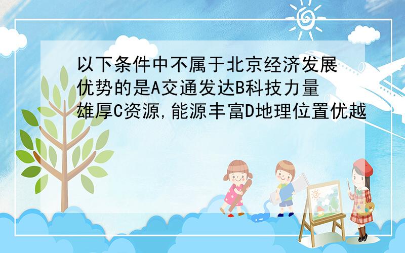 以下条件中不属于北京经济发展优势的是A交通发达B科技力量雄厚C资源,能源丰富D地理位置优越