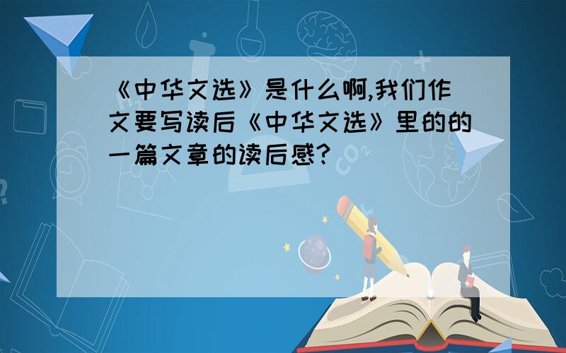 《中华文选》是什么啊,我们作文要写读后《中华文选》里的的一篇文章的读后感?