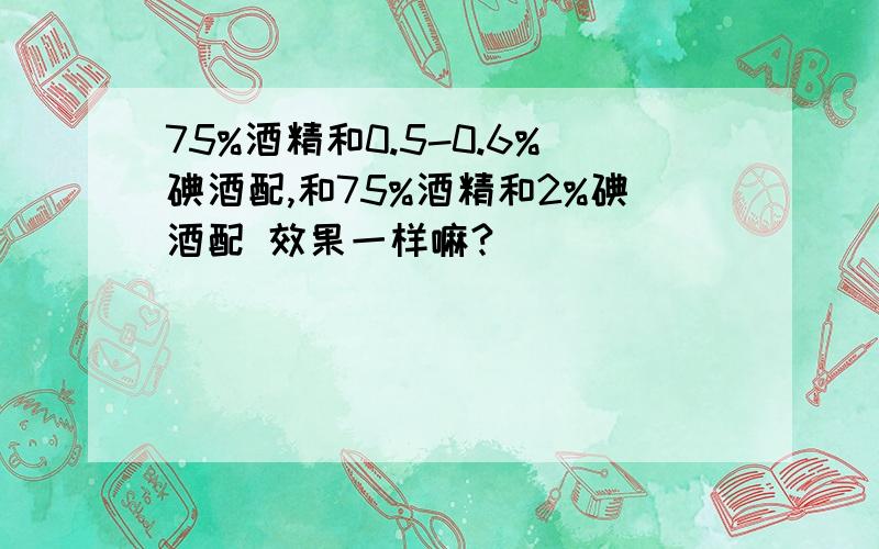 75%酒精和0.5-0.6%碘酒配,和75%酒精和2%碘酒配 效果一样嘛?