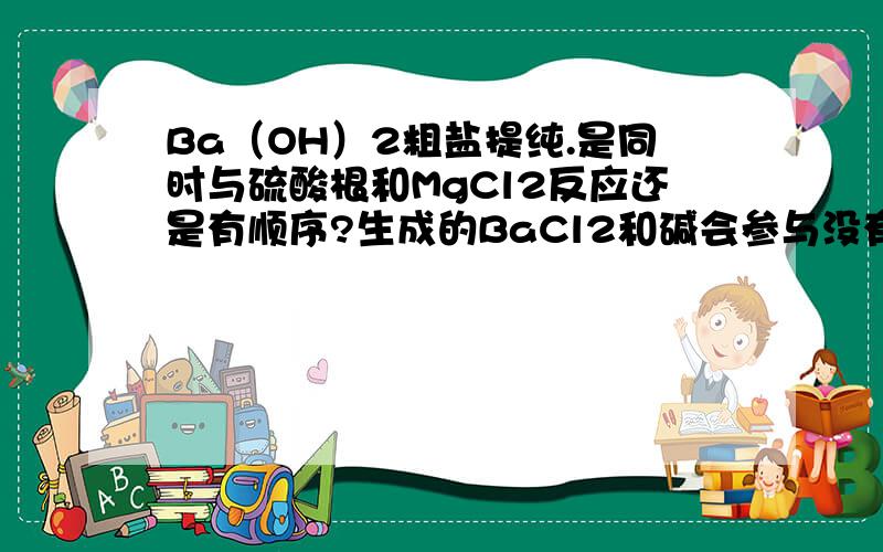 Ba（OH）2粗盐提纯.是同时与硫酸根和MgCl2反应还是有顺序?生成的BaCl2和碱会参与没有结束的Ba（Oh）2和酸,Mycl2的反应吗?