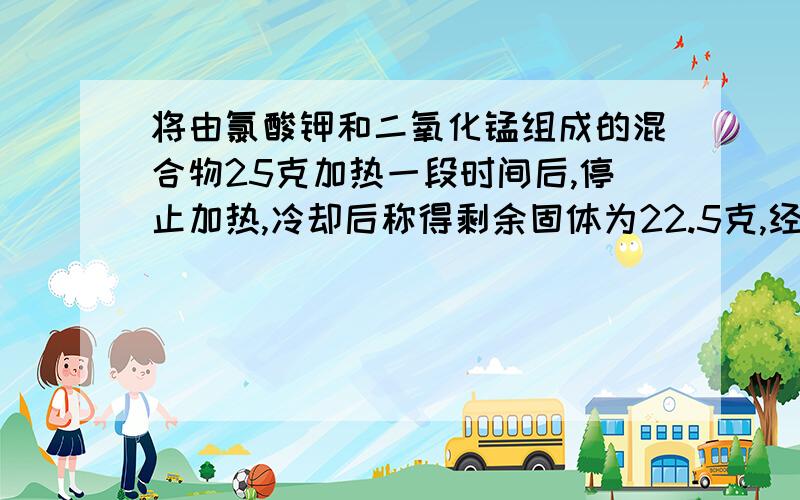 将由氯酸钾和二氧化锰组成的混合物25克加热一段时间后,停止加热,冷却后称得剩余固体为22.5克,经分析,在将由氯酸钾和二氧化锰组成的混合物25克加热一段时间后,停止加热,冷却后称得剩余