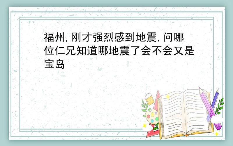 福州,刚才强烈感到地震,问哪位仁兄知道哪地震了会不会又是宝岛