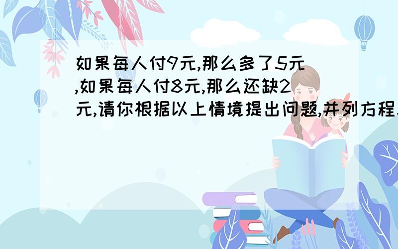 如果每人付9元,那么多了5元,如果每人付8元,那么还缺2元,请你根据以上情境提出问题,并列方程求解．