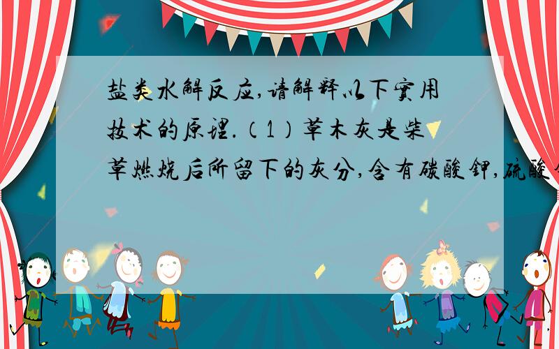 盐类水解反应,请解释以下实用技术的原理.（1）草木灰是柴草燃烧后所留下的灰分,含有碳酸钾,硫酸钾,氯化钾,以及磷,钙等多种元素.草木灰中90%以上的钾盐是水溶性的,因此草木灰是农村常用