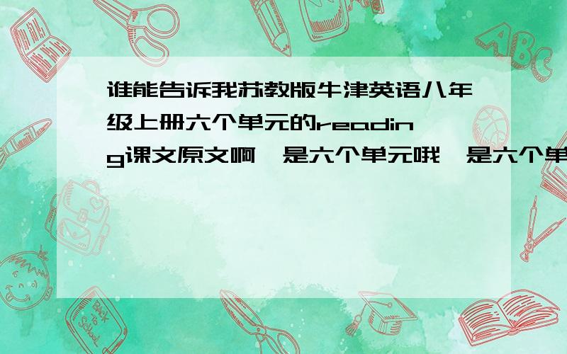 谁能告诉我苏教版牛津英语八年级上册六个单元的reading课文原文啊,是六个单元哦,是六个单元,不要瞎说,我只要原文,我书弄丢了,真的请求大家有的弄上来,网站也可以,