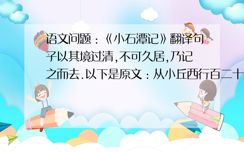 语文问题：《小石潭记》翻译句子以其境过清,不可久居,乃记之而去.以下是原文：从小丘西行百二十步,隔篁（huáng）竹,闻水声,如鸣佩环,心乐之.伐竹取道,下见小潭,水尤清洌（liè）.全石以