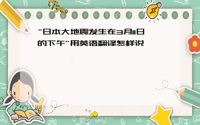 “日本大地震发生在3月11日的下午”用英语翻译怎样说