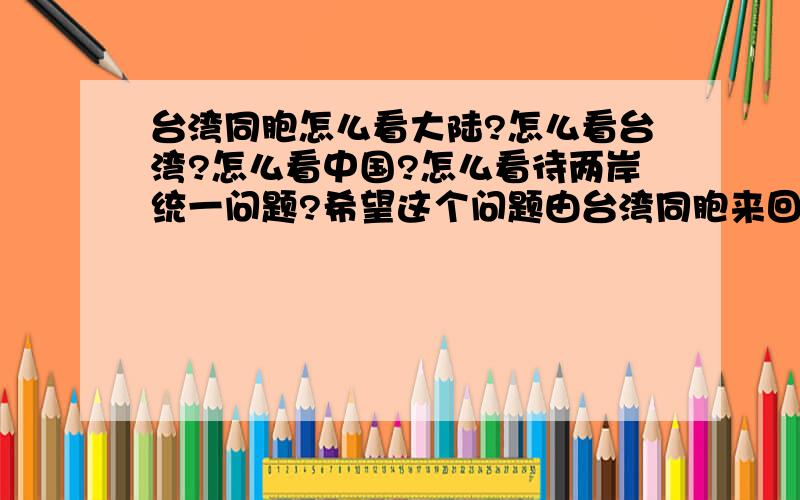 台湾同胞怎么看大陆?怎么看台湾?怎么看中国?怎么看待两岸统一问题?希望这个问题由台湾同胞来回答.