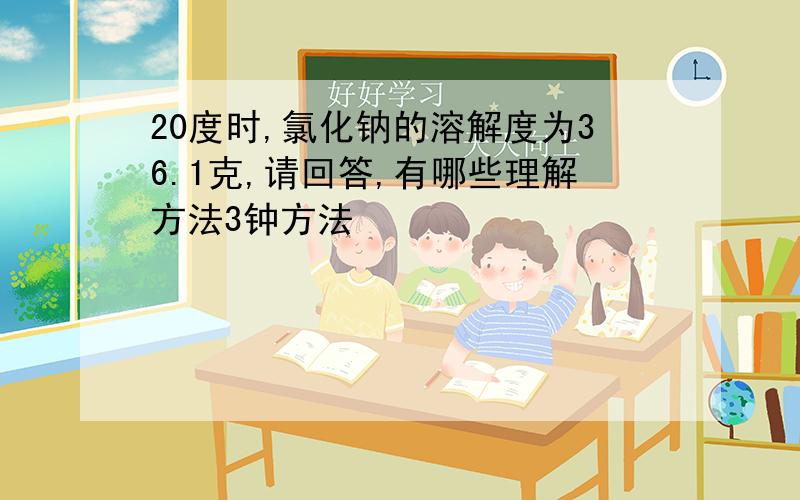 20度时,氯化钠的溶解度为36.1克,请回答,有哪些理解方法3钟方法