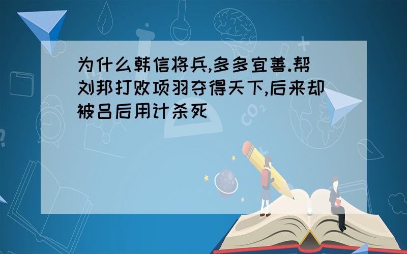 为什么韩信将兵,多多宜善.帮刘邦打败项羽夺得天下,后来却被吕后用计杀死