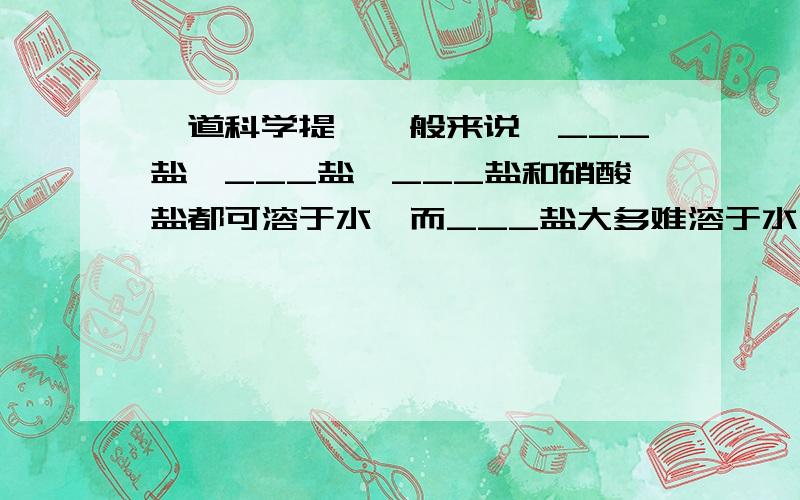 一道科学提,一般来说,___盐,___盐,___盐和硝酸盐都可溶于水,而___盐大多难溶于水;盐酸盐中的___难溶于