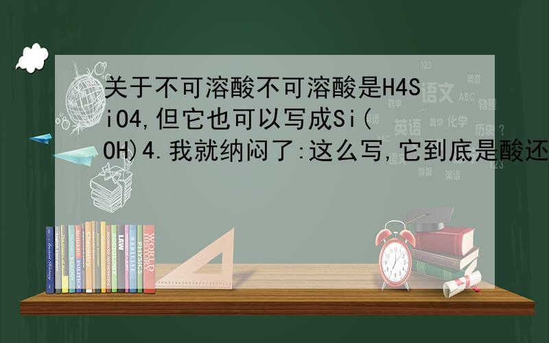 关于不可溶酸不可溶酸是H4SiO4,但它也可以写成Si(OH)4.我就纳闷了:这么写,它到底是酸还是碱呢?再问:解离出H离子的物质才叫酸,它不溶于水,怎么有H离子?望赐教!