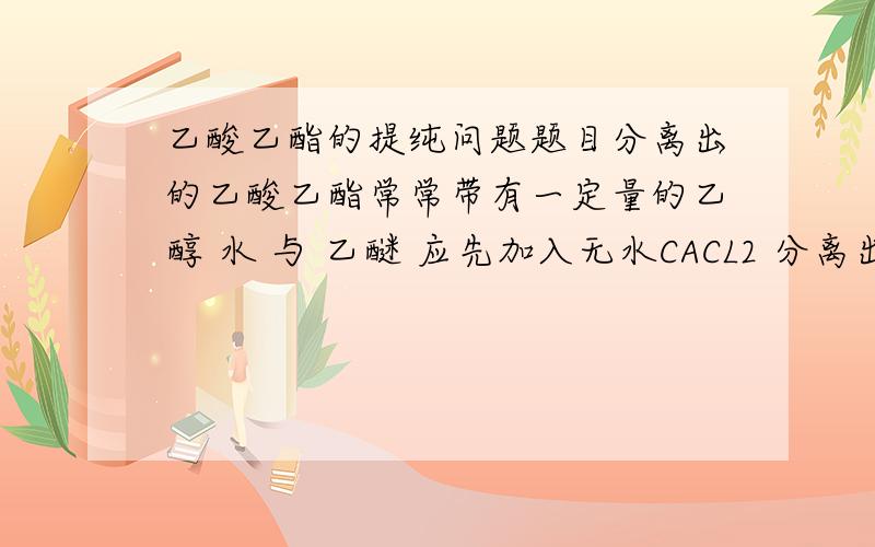 乙酸乙酯的提纯问题题目分离出的乙酸乙酯常常带有一定量的乙醇 水 与 乙醚 应先加入无水CACL2 分离出水和乙醇 再加入无水NA2SO4,然后进行蒸馏.收集77度 左右的馏分,以得到较纯净的乙酸乙