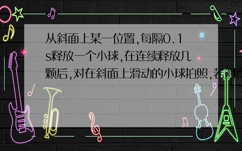 从斜面上某一位置,每隔0.1s释放一个小球,在连续释放几颗后,对在斜面上滑动的小球拍照,若测得AB=15cm,BC=20cm,求：（1）拍摄时B球得速度（2）A球上面还有几个正在滚动的小球（3）拍摄时CD之间