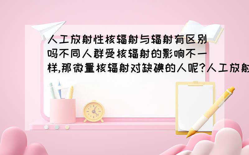 人工放射性核辐射与辐射有区别吗不同人群受核辐射的影响不一样,那微量核辐射对缺碘的人呢?人工放射性核辐射与辐射