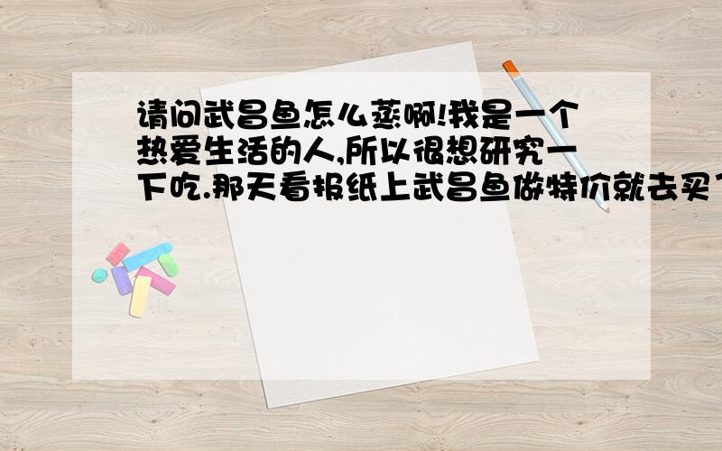 请问武昌鱼怎么蒸啊!我是一个热爱生活的人,所以很想研究一下吃.那天看报纸上武昌鱼做特价就去买了点,蒸的不是怎么好吃.有没这方面的专家,最好发个调味单或者说是什么视频的都可以.