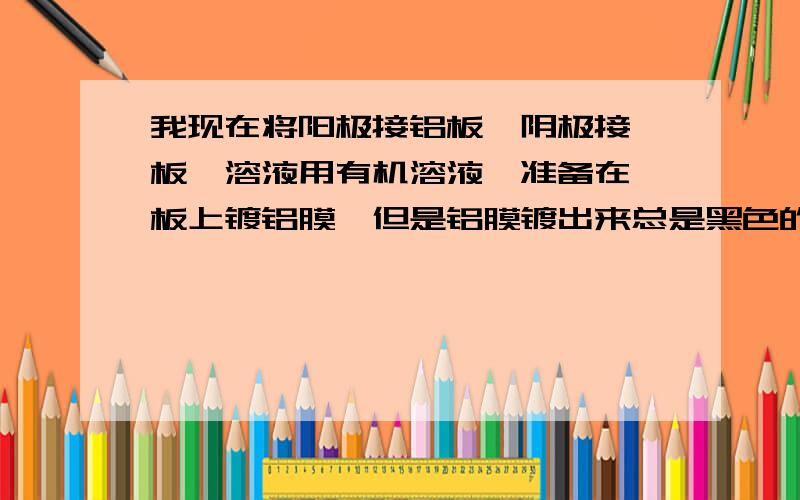 我现在将阳极接铝板,阴极接钛板,溶液用有机溶液,准备在钛板上镀铝膜,但是铝膜镀出来总是黑色的怎么回事呢,而且铝板也黑了,怎么样能保证铝板在阳极不被氧化呢,不甚感激