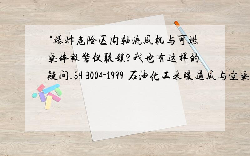 “爆炸危险区内轴流风机与可燃气体报警仪联锁?我也有这样的疑问.SH 3004-1999 石油化工采暖通风与空气调节设计规范(附条文说明)的3.4.11/12以及附后的条文说明有提到这个问题,但是这只是石